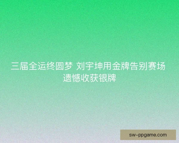 三届全运终圆梦 刘宇坤用金牌告别赛场 遗憾收获银牌